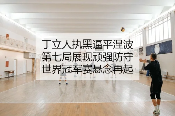 丁立人执黑逼平涅波 第七局展现顽强防守 世界冠军赛悬念再起